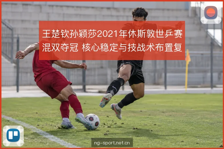 王楚钦孙颖莎2021年休斯敦世乒赛混双夺冠 核心稳定与技战术布置复盘